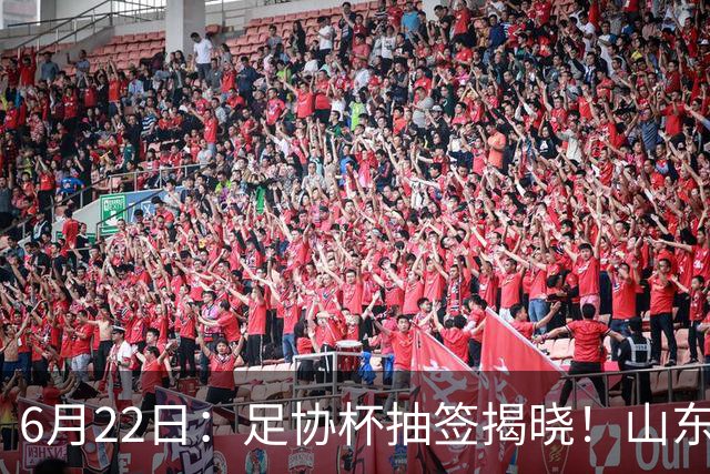 6月22日：足协杯抽签揭晓！山东泰山能否靠“神签”避开海港申花，逆袭卫冕？